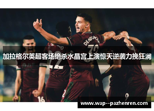 加拉格尔英超客场绝杀水晶宫上演惊天逆袭力挽狂澜 加拉格尔英超客场绝杀水晶宫上演惊天逆袭力挽狂澜