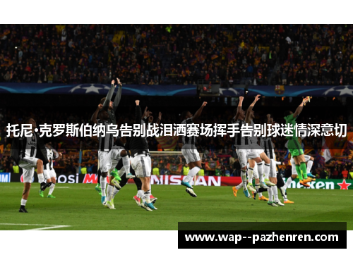 托尼·克罗斯伯纳乌告别战泪洒赛场挥手告别球迷情深意切